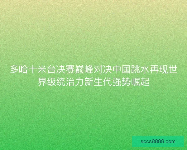 多哈十米台决赛巅峰对决中国跳水再现世界级统治力新生代强势崛起